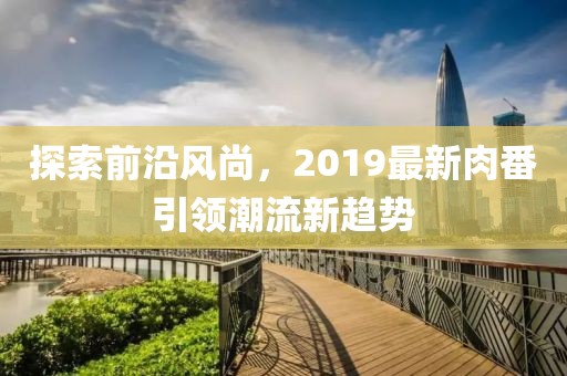 探索前沿风尚，2019最新肉番引领潮流新趋势