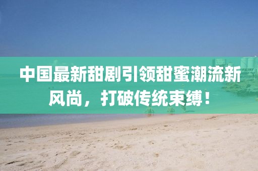 中国最新甜剧引领甜蜜潮流新风尚，打破传统束缚！