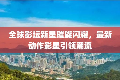 全球影坛新星璀璨闪耀，最新动作影星引领潮流