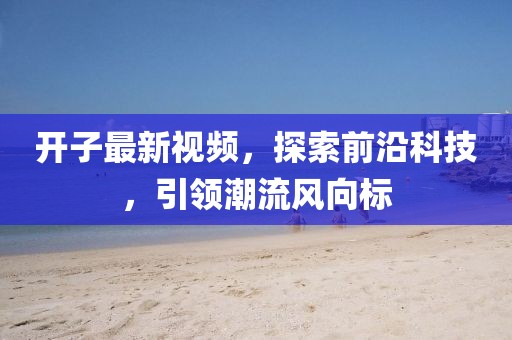 开子最新视频，探索前沿科技，引领潮流风向标
