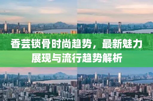 香芸锁骨时尚趋势，最新魅力展现与流行趋势解析