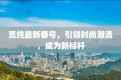 苋纯最新番号，引领时尚潮流，成为新标杆