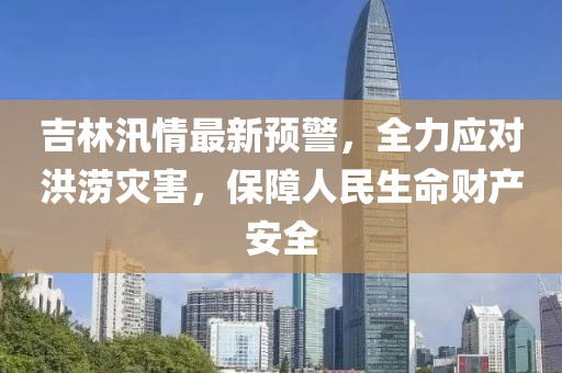 吉林汛情最新预警，全力应对洪涝灾害，保障人民生命财产安全
