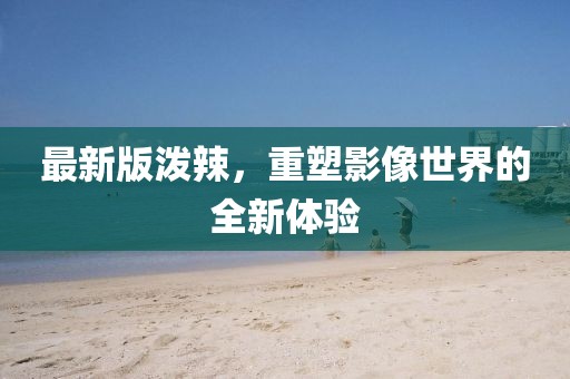 最新版泼辣，重塑影像世界的全新体验