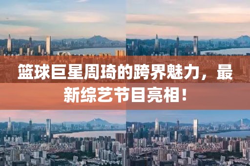 篮球巨星周琦的跨界魅力，最新综艺节目亮相！