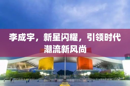 李成宇，新星闪耀，引领时代潮流新风尚