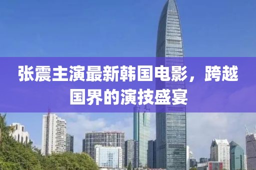 张震主演最新韩国电影，跨越国界的演技盛宴