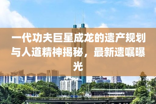 一代功夫巨星成龙的遗产规划与人道精神揭秘，最新遗嘱曝光