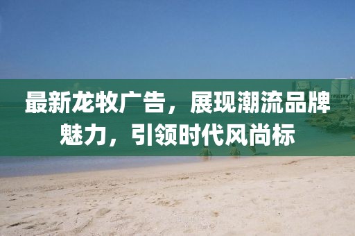 最新龙牧广告，展现潮流品牌魅力，引领时代风尚标