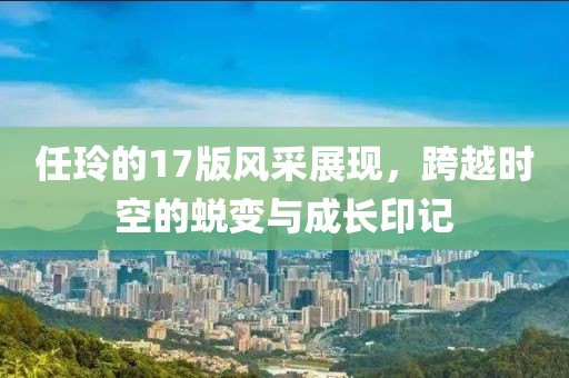 任玲的17版风采展现，跨越时空的蜕变与成长印记