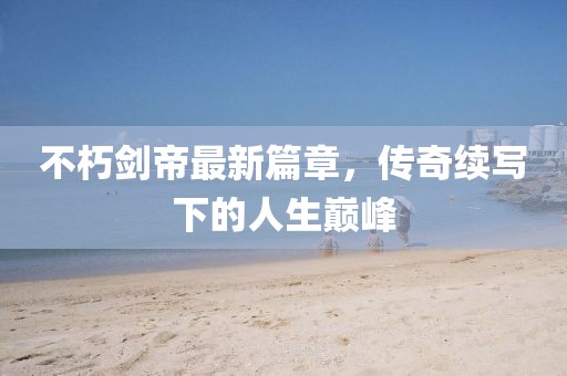 不朽剑帝最新篇章，传奇续写下的人生巅峰