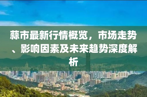 蒜市最新行情概览，市场走势、影响因素及未来趋势深度解析