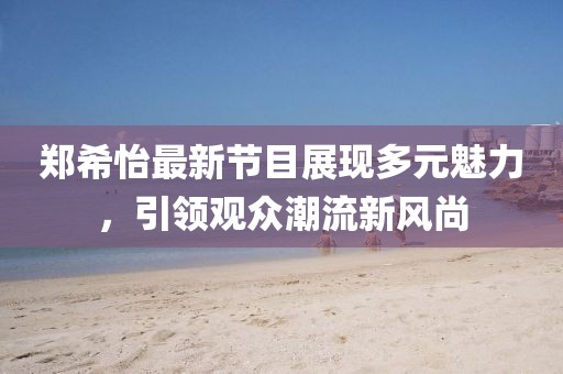 郑希怡最新节目展现多元魅力，引领观众潮流新风尚