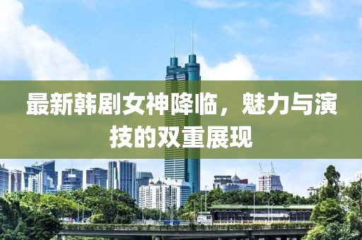最新韩剧女神降临，魅力与演技的双重展现