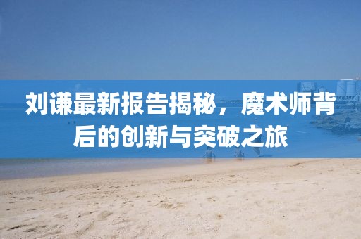 刘谦最新报告揭秘，魔术师背后的创新与突破之旅