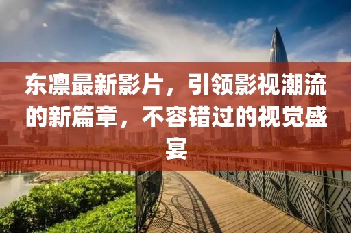 东凛最新影片，引领影视潮流的新篇章，不容错过的视觉盛宴