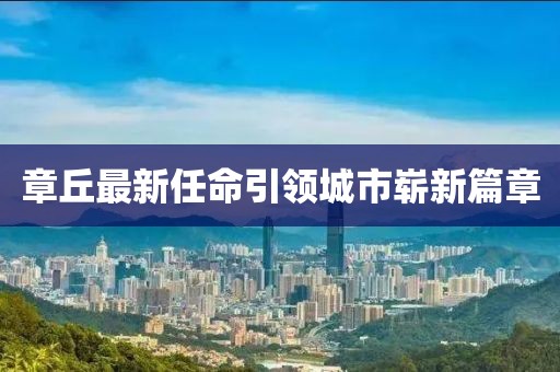 章丘最新任命引领城市崭新篇章