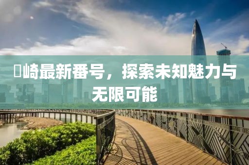 篠崎最新番号，探索未知魅力与无限可能