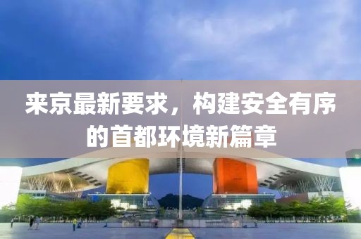 来京最新要求，构建安全有序的首都环境新篇章