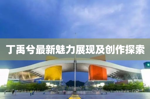 丁禹兮最新魅力展现及创作探索
