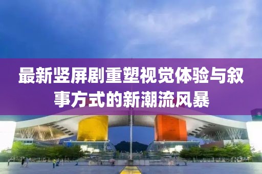 最新竖屏剧重塑视觉体验与叙事方式的新潮流风暴