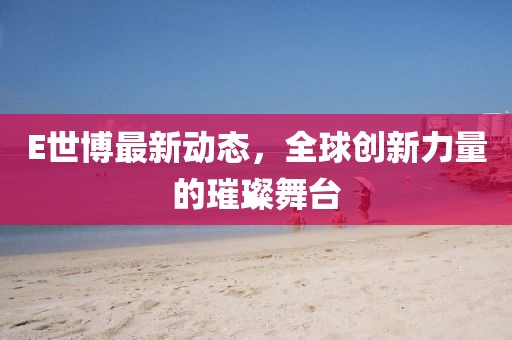 E世博最新动态，全球创新力量的璀璨舞台