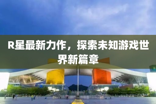 R星最新力作，探索未知游戏世界新篇章