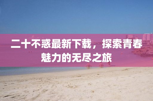 二十不惑最新下载，探索青春魅力的无尽之旅