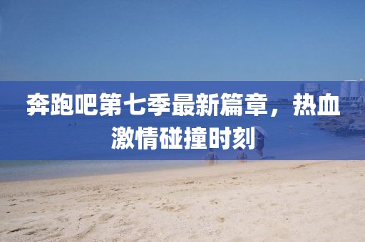 奔跑吧第七季最新篇章，热血激情碰撞时刻