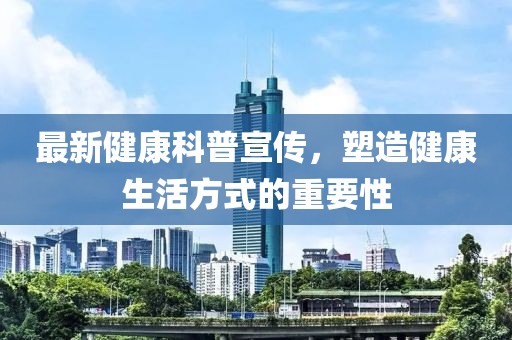最新健康科普宣传，塑造健康生活方式的重要性