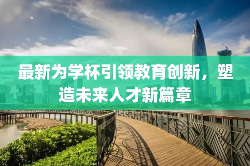 最新为学杯引领教育创新，塑造未来人才新篇章