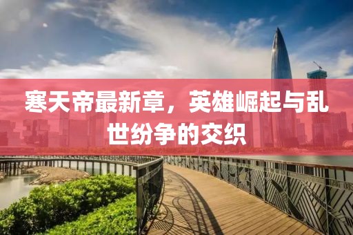 寒天帝最新章，英雄崛起与乱世纷争的交织