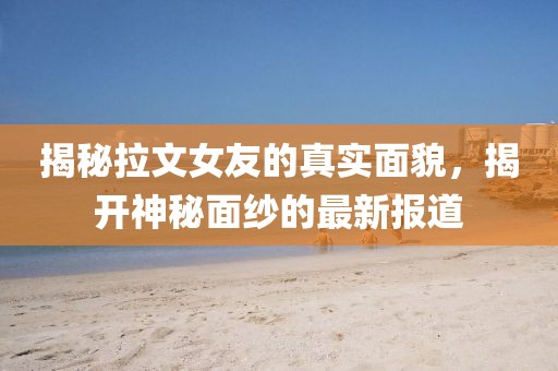 揭秘拉文女友的真实面貌，揭开神秘面纱的最新报道