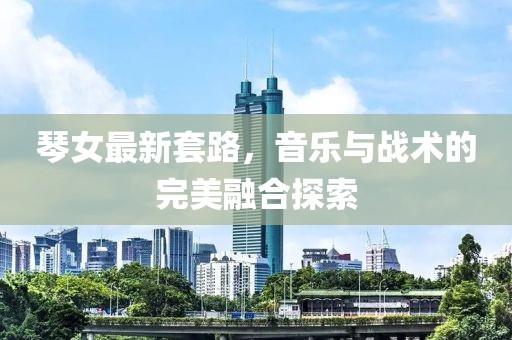 琴女最新套路，音乐与战术的完美融合探索