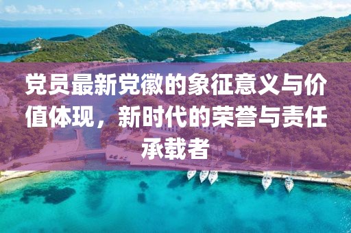 党员最新党徽的象征意义与价值体现，新时代的荣誉与责任承载者