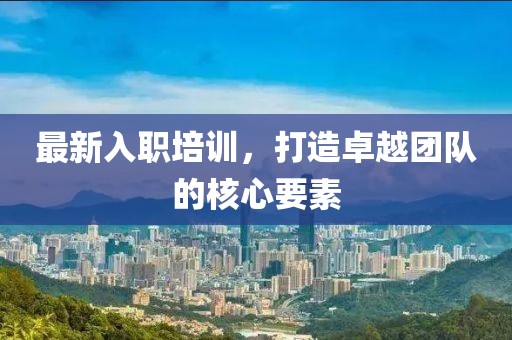 最新入职培训，打造卓越团队的核心要素