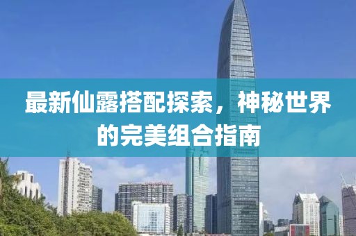 最新仙露搭配探索，神秘世界的完美组合指南