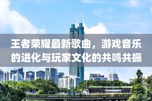 王者荣耀最新歌曲，游戏音乐的进化与玩家文化的共鸣共振