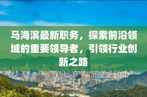 马海滨最新职务，探索前沿领域的重要领导者，引领行业创新之路