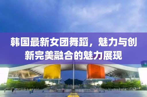 韩国最新女团舞蹈，魅力与创新完美融合的魅力展现