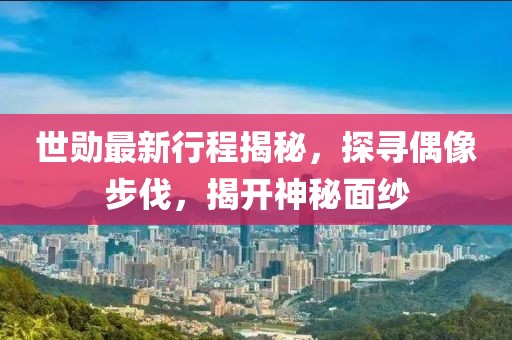 世勋最新行程揭秘，探寻偶像步伐，揭开神秘面纱