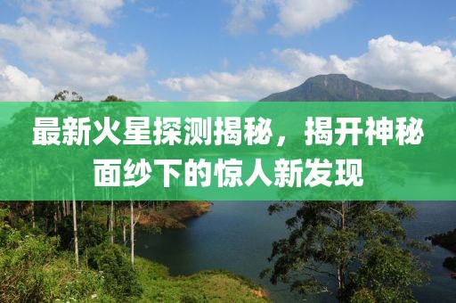 最新火星探测揭秘，揭开神秘面纱下的惊人新发现