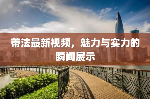 蒂法最新视频，魅力与实力的瞬间展示