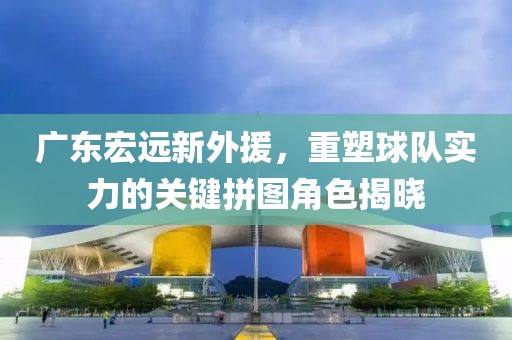 广东宏远新外援，重塑球队实力的关键拼图角色揭晓