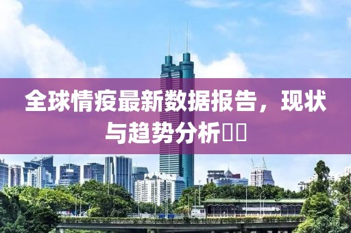 全球情疫最新数据报告，现状与趋势分析​​
