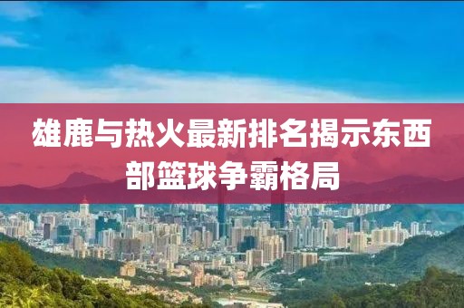 雄鹿与热火最新排名揭示东西部篮球争霸格局
