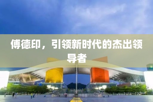 傅德印，引领新时代的杰出领导者