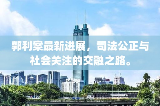 郭利案最新进展，司法公正与社会关注的交融之路。