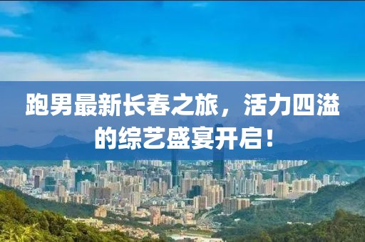 跑男最新长春之旅，活力四溢的综艺盛宴开启！