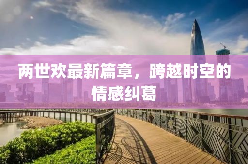 两世欢最新篇章，跨越时空的情感纠葛